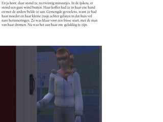 En ja hoor, daar stond ze, na twintig minuutjes. In de ijskou, er
stond een gure wind buiten. Haar koffer had ze in haar ene hand
en met de andere belde ze aan. Gemengde gevoelens, want ze had
haar moeder en haar kleine zusje achter gelaten in dat huis vol
nare herinneringen. Ze was klaar voor een frisse start, met de man
van haar dromen. Nu was het aan haar om gelukkig te zijn.
 