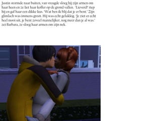 Justin stormde naar buiten, van vreugde sloeg hij zijn armen om
haar heen en ze liet haar koffer op de grond vallen. ‘Lieverd!’ riep
hij en gaf haar een dikke kus. ‘Wat ben ik blij dat je er bent.’ Zijn
glimlach was immens groot. Hij was echt gelukkig. ‘Je ziet er echt
heel mooi uit, je bent zoveel mannelijker, nog meer dan je al was.’
zei Barbara, ze sloeg haar armen om zijn nek.
 