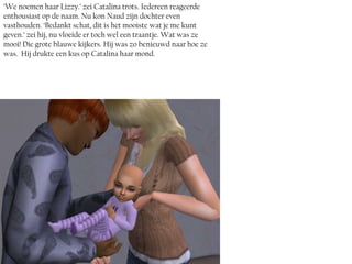 ‘We noemen haar Lizzy.’ zei Catalina trots. Iedereen reageerde
enthousiast op de naam. Nu kon Naud zijn dochter even
vasthouden. ‘Bedankt schat, dit is het mooiste wat je me kunt
geven.’ zei hij, nu vloeide er toch wel een traantje. Wat was ze
mooi! Die grote blauwe kijkers. Hij was zo benieuwd naar hoe ze
was. Hij drukte een kus op Catalina haar mond.
 