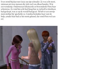 Even stond hij daar met Lizzy op zijn schouder. Ze was echt mooi,
ontstaan uit twee mensen die ziels veel van elkaar houden. Wat
een wondertje. Ondertussen feliciteerde en bewonderde Flora haar
schoonzus. Ze vond het echt heel knap hoe ze zichzelf er doorheen
had gesleept, wat ze op de wereld had gezet. ‘Ik heb er een onwijs
mooi nichtje bij.’ giechelde ze. Catalina bedankte haar voor de
hulp, zonder haar had ze het nooit gekund, dat vond Flora wel een
eer.
 