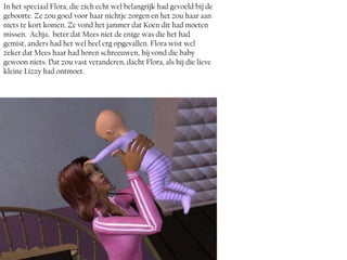 In het speciaal Flora, die zich echt wel belangrijk had gevoeld bij de
geboorte. Ze zou goed voor haar nichtje zorgen en het zou haar aan
niets te kort komen. Ze vond het jammer dat Koen dit had moeten
missen. Achja, beter dat Mees niet de enige was die het had
gemist, anders had het wel heel erg opgevallen. Flora wist wel
zeker dat Mees haar had horen schreeuwen, hij vond die baby
gewoon niets. Dat zou vast veranderen, dacht Flora, als hij die lieve
kleine Lizzy had ontmoet.
 