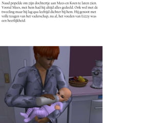 Naud popelde om zijn dochtertje aan Mees en Koen te laten zien.
Vooral Mees, met hem had hij altijd alles gedeeld. Ook wel met de
tweeling maar hij lag qua leeftijd dichter bij hem. Hij genoot met
volle teugen van het vaderschap, nu al, het voeden van Lizzy was
een heerlijkheid.
 