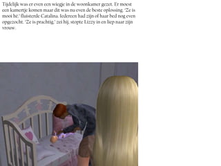 Tijdelijk was er even een wiegje in de woonkamer gezet. Er moest
een kamertje komen maar dit was nu even de beste oplossing. ‘Ze is
mooi hé.’ fluisterde Catalina. Iedereen had zijn of haar bed nog even
opgezocht. ‘Ze is prachtig.’ zei hij, stopte Lizzy in en liep naar zijn
vrouw.
 