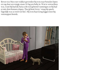 Boven was Mees net wakker geworden hij wou naar beneden lopen
en zag daar een wiegje staan. Er lag een baby in. Wat te verwachten
was, want hij had die heisa echt wel gehoord vanmorgen en hij had
er niet door kunnen slapen. ‘Dus jij bent Lizzy.’ vroeg hij speels.
Eigenlijk was ze toch wel lief.. Hij wou haar terug leggen toen hij
voetstappen hoorde.
 