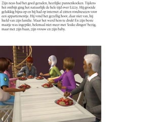 Zijn neus had het goed geraden, heerlijke pannenkoeken. Tijdens
het ontbijt ging het natuurlijk de hele tijd over Lizzy. Hij groeide
gelukkig bijna op en hij had op internet al zitten rondneuzen voor
een appartementje. Hij vond het gezellig hoor, daar niet van, hij
hield van zijn familie. Maar het werd hem te druk! En zijn beste
maatje was ingepikt, helemaal niet meer met ‘leuke dingen’ bezig,
maar met zijn baan, zijn vrouw en zijn baby.
 