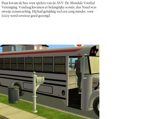 Daar kwam de bus voor spelers van de AVV. De Abordale Voetbal
Vereniging. Vandaag kwamen er belangrijke scouts, dus Naud was
onwijs zenuwachtig. Hij had gelukkig wel een zorg minder, voor
Lizzy werd sowieso goed gezorgd.
 