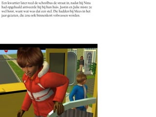 Een kwartier later reed de schoolbus de straat in, nadat hij Nina
had opgehaald arriveerde hij bij hun huis. Justin en Julie miste ze
wel hoor, want wat was dat een stel. Die hadden bij Mees in het
jaar gezeten, die zou ook binnenkort volwassen worden.
 