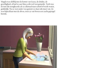 Magda was dolblij met de komst van Lizzy, de drukte, de
gezelligheid, al had ze aan Mees echt wel wat gemerkt. Toch was
de rust die terugkeerde als ze allemaal naar school of werk waren,
goddelijk. Nu ze wat ouder was genoot ze daar ook meer van. Ze
was bijna klaar met de afwas, toen ze van boven een zacht gejengel
hoorde.
 