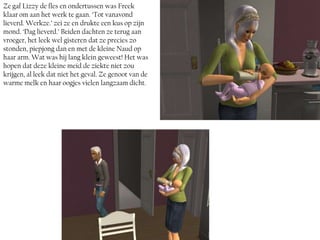 Ze gaf Lizzy de fles en ondertussen was Freek
klaar om aan het werk te gaan. ‘Tot vanavond
lieverd. Werkze.’ zei ze en drukte een kus op zijn
mond. ‘Dag lieverd.’ Beiden dachten ze terug aan
vroeger, het leek wel gisteren dat ze precies zo
stonden, piepjong dan en met de kleine Naud op
haar arm. Wat was hij lang klein geweest! Het was
hopen dat deze kleine meid de ziekte niet zou
krijgen, al leek dat niet het geval. Ze genoot van de
warme melk en haar oogjes vielen langzaam dicht.
 