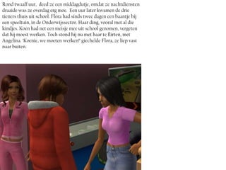 Rond twaalf uur, deed ze een middagdutje, omdat ze nachtdiensten
draaide was ze overdag erg moe. Een uur later kwamen de drie
tieners thuis uit school. Flora had sinds twee dagen een baantje bij
een speeltuin, in de Onderwijssector. Haar ding, vooral met al die
kindjes. Koen had net een meisje mee uit school genomen, vergeten
dat hij moest werken. Toch stond hij nu met haar te flirten, met
Angelina. ‘Koenie, we moeten werken!’ giechelde Flora, ze liep vast
naar buiten.
 