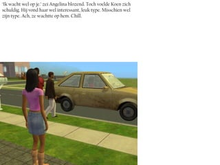 ‘Ik wacht wel op je.’ zei Angelina blozend. Toch voelde Koen zich
schuldig. Hij vond haar wel interessant, leuk type. Misschien wel
zíjn type. Ach, ze wachtte op hem. Chill.
 