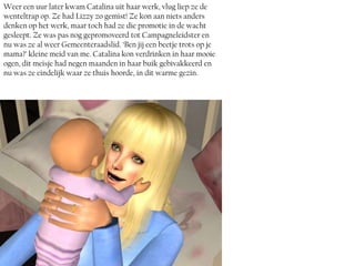 Weer een uur later kwam Catalina uit haar werk, vlug liep ze de
wenteltrap op. Ze had Lizzy zo gemist! Ze kon aan niets anders
denken op het werk, maar toch had ze die promotie in de wacht
gesleept. Ze was pas nog gepromoveerd tot Campagneleidster en
nu was ze al weer Gemeenteraadslid. ‘Ben jij een beetje trots op je
mama?’ kleine meid van me. Catalina kon verdrinken in haar mooie
ogen, dit meisje had negen maanden in haar buik gebivakkeerd en
nu was ze eindelijk waar ze thuis hoorde, in dit warme gezin.
 
