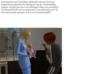 Kort daarna kwam Naud thuis, hij hoorde zijn twee favoriete
meiden boven giechelen dus hij liep de trap op. ‘Goedemiddag
schatjes, zal papa jou eens wat verklappen? Papa is nu sterspeler!’
‘Wat knap lieverd!’ zei Cat enthousiast, Lizzy pruttelde wat. ‘Ik
heb ook promotie gemaakt, ik ben nu Gemeenteraadslid.’
 