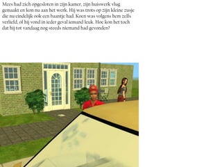 Mees had zich opgesloten in zijn kamer, zijn huiswerk vlug
gemaakt en kon nu aan het werk. Hij was trots op zijn kleine zusje
die nu eindelijk ook een baantje had. Koen was volgens hem zelfs
verliefd, of hij vond in ieder geval iemand leuk. Hoe kon het toch
dat hij tot vandaag nog steeds niemand had gevonden?
 