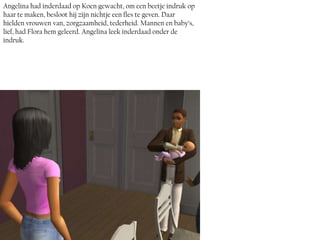 Angelina had inderdaad op Koen gewacht, om een beetje indruk op
haar te maken, besloot hij zijn nichtje een fles te geven. Daar
hielden vrouwen van, zorgzaamheid, tederheid. Mannen en baby’s,
lief, had Flora hem geleerd. Angelina leek inderdaad onder de
indruk.
 