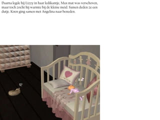 Daarna legde hij Lizzy in haar ledikantje, Max mat was verschoven,
maar toch zocht hij warmte bij de kleine meid. Samen deden ze een
dutje. Koen ging samen met Angelina naar beneden.
 