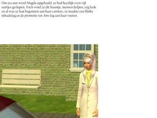 Om zes uur werd Magda opgehaald, ze had heerlijk even vijf
uurtjes geslapen. Toch vond ze dit baantje, mensen helpen, erg leuk
en al was ze laat begonnen aan haar carriere, ze maakte een flinke
inhaalslag en de promotie tot Arts lag aan haar voeten.
 