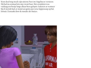 Koen deed nog steeds zijn uiterste best om Angelina te versieren.
Hij had nu eenmaal iets met zwart haar. Het avondeten was
vandaag een beetje langs elkaar heen gelopen. Iedereen at wanneer
hij of zij trek had, er stond een grote pan verse kippensoep op het
fornuis. Gemaakt door de moeder des huizes.
 