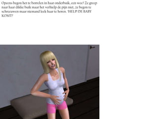 Opeens begon het te borrelen in haar onderbuik, een wee? Ze greep
naar haar dikke buik maar het verhielp de pijn niet, ze begon te
schreeuwen maar niemand leek haar te horen. ‘HELP! DE BABY
KOMT!’
 