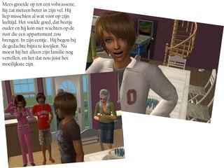 Mees groeide op tot een volwassene,
hij zat meteen beter in zijn vel. Hij
liep misschien al wat voor op zijn
leeftijd. Het voelde goed, dat beetje
ouder en hij kon niet wachten op de
rust die een appartement zou
brengen. In zijn eentje.. Hij begon bij
de gedachte bijna te kwijlen. Nu
moest hij het alleen zijn familie nog
vertellen, en liet dat nou juist het
moeilijkste zijn.
 