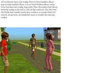 Al was hij niet meer echt nodig, Flora en Koen hadden elkaar,
pap en mam hadden elkaar, Cat en Naud hadden elkaar, nouja
Lizzy had hem niet nodig, nog eerder Max. Bovendien had zij een
kamertje nodig en die had ze ook als hij verdween. Nee, hij vond
dat hij dit huis zonder moeite kon verlaten, ze zouden hem wel
missen, als persoon, als familielid, maar ze zouden het niet erg
vinden.
 