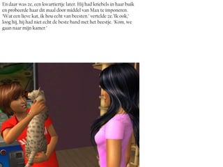 En daar was ze, een kwartiertje later. Hij had kriebels in haar buik
en probeerde haar dit maal door middel van Max te imponeren.
‘Wat een lieve kat, ik hou echt van beesten.’ vertelde ze.’Ik ook,’
loog hij, hij had niet echt de beste band met het beestje. ‘Kom, we
gaan naar mijn kamer.’
 
