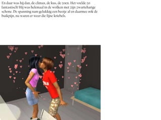 En daar was hij dan, de climax, de kus, de zoen. Het voelde zo
fantastisch! Hij was helemaal in de wolken met zijn zwarteharige
schone. De spanning nam gelukkig een beetje af en daarmee ook de
buikpijn, nu waren er weer die fijne kriebels.
 