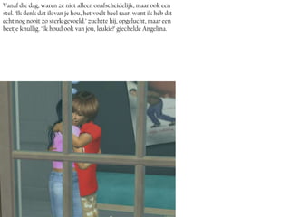 Vanaf die dag, waren ze niet alleen onafscheidelijk, maar ook een
stel. ‘Ik denk dat ik van je hou, het voelt heel raar, want ik heb dit
echt nog nooit zo sterk gevoeld.’ zuchtte hij, opgelucht, maar een
beetje knullig. ‘Ik houd ook van jou, leukie!’ giechelde Angelina.
 