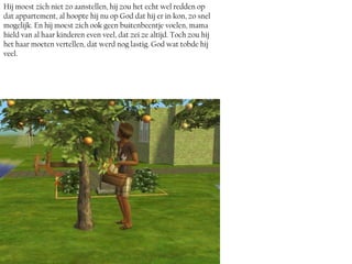 Hij moest zich niet zo aanstellen, hij zou het echt wel redden op
dat appartement, al hoopte hij nu op God dat hij er in kon, zo snel
mogelijk. En hij moest zich ook geen buitenbeentje voelen, mama
hield van al haar kinderen even veel, dat zei ze altijd. Toch zou hij
het haar moeten vertellen, dat werd nog lastig. God wat tobde hij
veel.
 