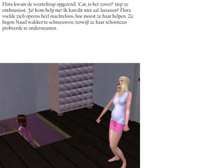 Flora kwam de wenteltrap opgerend. ‘Cat, is het zover?’ riep ze
enthousiast. ‘Ja! Kom help me! Ik kan dit niet aal-leeeeeen!’ Flora
voelde zich opeens heel machteloos, hoe moest ze haar helpen. Ze
begon Naud wakker te schreeuwen, terwijl ze haar schoonzus
probeerde te ondersteunen.
 