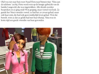 Olaf was net naar huis toen Naud Flora naar binnen riep. ‘Nina aan
de telefoon.’ zei hij. Flora werd even op de hoogte gebracht van de
familie Langeveld, die was ingetrokken. Alle details werden
besproken en ze ging stuk! Wat grappig, maar vooral wat leuk. Ze
gunde het Nina’s moeder vooral, ze had het zo zwaar gehad, maar
ook haar oom, die had ook geen makkelijk leven gehad. Wat dat
betreft, wist ze dat ze geluk had met haar thuisje. Nina was in
korte tijd een goede vriendin van haar geworden.
 