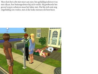 Mees kon het echt niet meer aan zien, hoe gelukkig iedereen was
met elkaar, hoe buitengesloten hij zich voelde. Hij probeerde het
gevoel weg te schuiven maar het lukte niet. Dat hij zich ooit nog
ongelukkig zou voelen, met al die leuke mensen om hem heen.
 