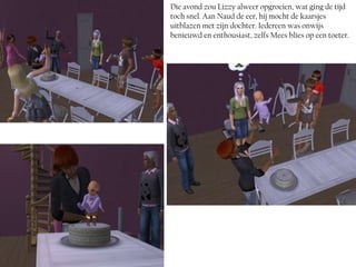 Die avond zou Lizzy alweer opgroeien, wat ging de tijd
toch snel. Aan Naud de eer, hij mocht de kaarsjes
uitblazen met zijn dochter. Iedereen was onwijs
benieuwd en enthousiast, zelfs Mees blies op een toeter.
 
