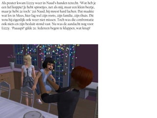 Als peuter kwam Lizzy weer in Naud’s handen terecht. ‘Wat heb je
een lief koppie! Je hebt sproetjes, net als mij, maar een klein beetje,
maar je hebt ze toch.’ zei Naud, hij moest hard lachen. Dat maakte
wat los in Mees, hier lag wel zijn roots, zijn familie, zijn thuis. Dit
wou hij eigenlijk ook weer niet missen. Toch was die confrontatie
ook niets en zijn besluit stond vast. Nu was de aandacht nog voor
Lizzy. ‘Paaaapi!’ gilde ze. Iedereen begon te klappen, wat knap!
 