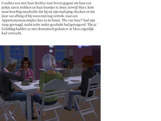 Catalina was met haar dochter naar boven gegaan om haar een
jurkje aan te trekken en haar haartjes te doen, terwijl Mees, kort
maar krachtig meedeelde dat hij nu zijn mail ging checken en dat
daar van afhing of hij vanavond nog vertrok, naar een
Appartementencomplex hier in de buurt. ‘Die van Suze?’ had zijn
zusje gevraagd, nadat ieder ander geschokt had gereageerd. ‘Die ja.’
Gelukkig hadden ze niet dramatisch gedaan,w at Mees eigenlijk
had verwacht.
 