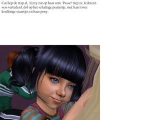 Cat liep de trap af, Lizzy zat op haar arm. ‘Passe!’ riep ze. Iedereen
was vertederd, dol op het schattige peutertje, met haar twee
krullerige staartjes en haar pony.
 