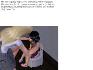 Met haar slaperige oogjes, werd ze toch nog op het potje gezet.
‘Doe maar een plas.’ ‘Izzy mmmmmmmoe.’ gaapte ze. ‘Ja als je een
plasje hebt gedaan, brengt mama je naar bedje toe. Doe maar een
plasje.’ suste Cat.
 