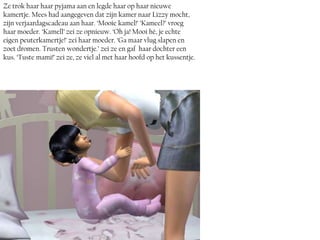 Ze trok haar haar pyjama aan en legde haar op haar nieuwe
kamertje. Mees had aangegeven dat zijn kamer naar Lizzy mocht,
zijn verjaardagscadeau aan haar. ‘Mooie kamel!’ ‘Kameel?’ vroeg
haar moeder. ‘Kamell’ zei ze opnieuw. ‘Oh ja! Mooi hé, je echte
eigen peuterkamertje!’ zei haar moeder. ‘Ga maar vlug slapen en
zoet dromen. Trusten wondertje.’ zei ze en gaf haar dochter een
kus. ‘Tuste mami!’ zei ze, ze viel al met haar hoofd op het kussentje.
 