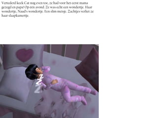 Vertederd keek Cat nog even toe, ze had voor het eerst mama
gezegd en papa! Op één avond. Ze was echt een wondertje. Haar
wondertje, Naud’s wondertje. Een slim meisje. Zachtjes verliet ze
haar slaapkamertje.
 