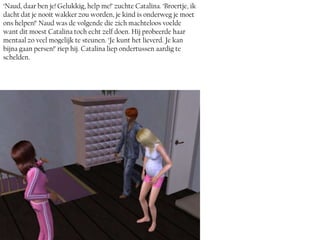 ‘Naud, daar ben je! Gelukkig, help me!’ zuchte Catalina. ‘Broertje, ik
dacht dat je nooit wakker zou worden, je kind is onderweg je moet
ons helpen!’ Naud was de volgende die zich machteloos voelde
want dit moest Catalina toch echt zelf doen. Hij probeerde haar
mentaal zo veel mogelijk te steunen. ‘Je kunt het lieverd. Je kan
bijna gaan persen!’ riep hij. Catalina liep ondertussen aardig te
schelden.
 