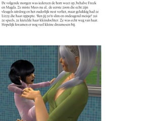 De volgende morgen was iedereen de hort weer op, behalve Freek
en Magda. Ze miste Mees nu al, de eerste zoon die echt zijn
vleugels uitsloeg en het ouderlijk nest verliet, maar gelukkig had ze
Lizzy die haar oppepte. ‘Ben jij zo’n slim en ondeugend meisje!’ zei
ze speels, ze kietelde haar kleindochter. Ze was echt weg van haar.
Hopelijk kwamen er nog veel kleine dreumesen bij.
 