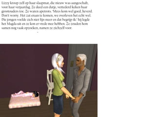 Lizzy kroop zelf op haar slaapmat, die nieuw was aangeschaft,
voor haar verjaardag. Ze deed een dutje, vertederd keken haar
grootouders toe. Ze waren apetrots. ‘Mees kom wel goed, lieverd.
Don’t worry. Het zat eraan te komen, we overleven het echt wel.
Die jongen voelde zich niet fijn meer en dat begrijp ik.’ hij legde
het Magda uit en ze kon er vrede mee hebben. Ze zouden hem
samen nog vaak opzoeken, namen ze zichzelf voor.
                          ~
 