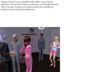 Magda en Freek waren inmiddels ook wakker en naar boven
gekomen. ‘Net op tijd, de baby is onderweg.’ zei Flora glimlachend.
Met z’n viertjes steunde ze Catalina zo goed als ze konden en
sleepten ze haar door de bevalling heen.
 