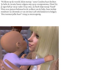 ‘Welkom op de wereld, klein mensje.’ suste Catalina haar dochter.
‘Je hebt de zwarte haren volgens mij van je overgrootoma, Floor! En
je ogen heb je van je vader. En je oma. Ze heeft mijn neusje Naud!’
Flora was meteen helemaal in de wolken van de baby, haar nichtje
notabene! Ze droomde er van om later zelf ook kinderen te krijgen.
‘Hoe noemen jullie haar?’ vroeg ze nieuwsgierig.
 