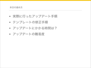 本日の進め方 
• 実際に行ったアップデート手順 
• テンプレートの修正手順 
• アップデートにかかる時間は？ 
• アップデートの難易度 
 