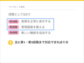 テンプレート修正 
段階としては3つ 
表側を正常に表示する 
管理画面を整える 
新しい機能を追加する 
第1段階 
第2段階 
第3段階 
! 主に第1・第2段階まで対応できれば十分 
 