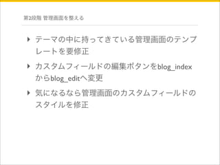 第2段階 管理画面を整える 
‣ テーマの中に持ってきている管理画面のテンプ 
レートを要修正 
‣ カスタムフィールドの編集ボタンをblog_index 
からblog_editへ変更 
‣ 気になるなら管理画面のカスタムフィールドの 
スタイルを修正 
 