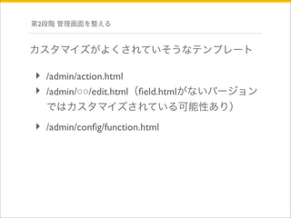 第2段階 管理画面を整える 
カスタマイズがよくされていそうなテンプレート 
‣ /admin/action.html 
‣ /admin/○○/edit.html（field.htmlがないバージョン 
ではカスタマイズされている可能性あり） 
‣ /admin/config/function.html 
 