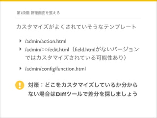 第2段階 管理画面を整える 
カスタマイズがよくされていそうなテンプレート 
‣ /admin/action.html 
‣ /admin/○○/edit.html（field.htmlがないバージョン 
ではカスタマイズされている可能性あり） 
‣ /admin/config/function.html 
対策：どこをカスタマイズしているか分から 
ない場合はDiffツールで差分を探しましょう 
! 
 