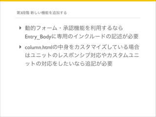 第3段階 新しい機能を追加する 
‣ 動的フォーム・承認機能を利用するなら 
Entry_Bodyに専用のインクルードの記述が必要 
‣ column.htmlの中身をカスタマイズしている場合 
はユニットのレスポンシブ対応やカスタムユニ 
ットの対応をしたいなら追記が必要 
 